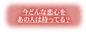 今どんな恋心をあの人は持ってる？