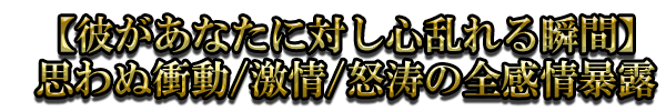 【彼があなたに対し心乱れる瞬間】思わぬ衝動/激情/怒涛の全感情暴露