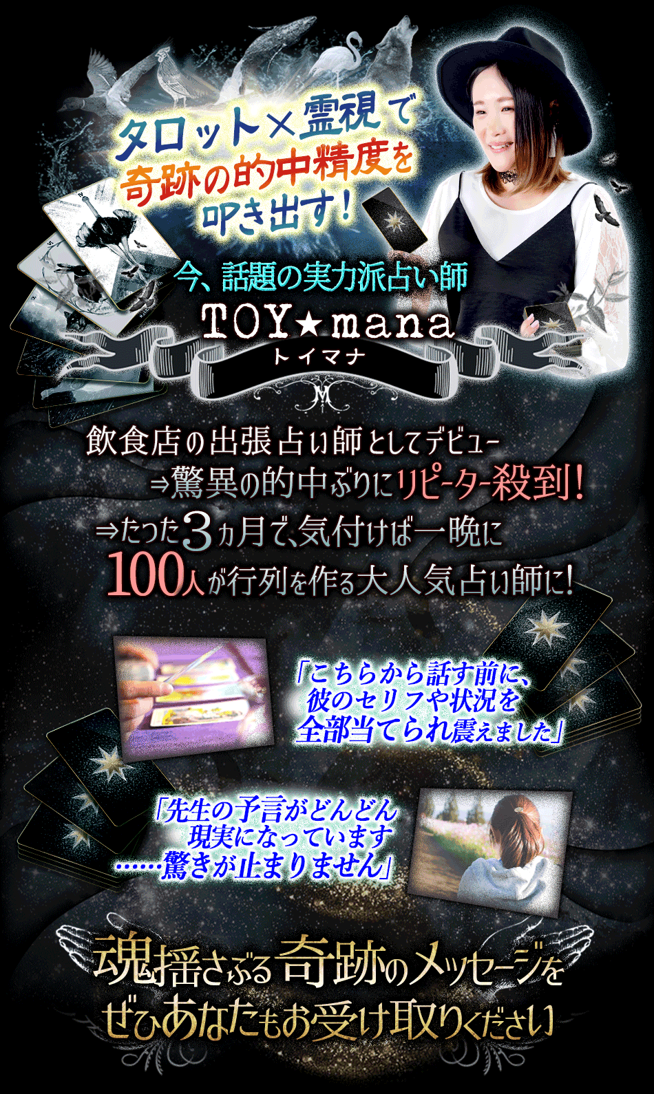 タロット×霊視で軌跡の的中精度をただき出す!飲食店の出張占い師としてデビュー⇒驚異の的中ぶりにリピーター殺到!⇒たった3ヵ月で、気づけば一晩に100人が行列を作る大人気占い師に!「こちらから話す前に、彼のセリフや状況を全部当てられ震えました」「先生の予言がどんどん現実になっています……驚きが止まりません」魂揺さぶる奇跡のメッセージをぜひあなたもお受け取り下さい