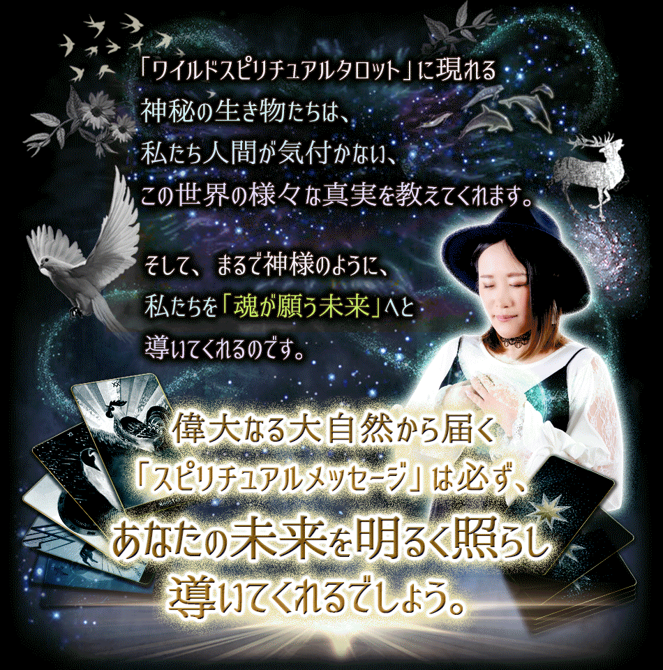 「ワイルドスピリチュアルタロット」に現れる神秘の生き物たちは、私たち人間が気付かない、この世界の様々な真実を教えてくれます。そして、まるで神様のように、私たちを「魂が願う未来」へと導いてくれるのです。大なる大自然から届く「スピリチュアルメッセージ」はあなたの未来を明るく照らし導いてくれるでしょう。