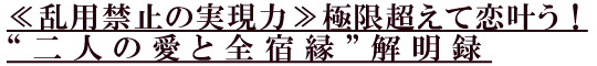 ≪乱用禁止の実現力≫極限超えて恋叶う!“二人の愛と全宿縁”解明録 ≪乱用禁止の実現力≫極限超えて恋叶う!“二人の愛と全宿縁”解明録