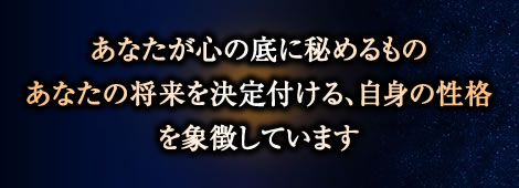 あなたが心の底に秘めるもの
あなたの将来を決定付ける、自身の性格
を象徴しています あなたが心の底に秘めるもの
あなたの将来を決定付ける、自身の性格
を象徴しています