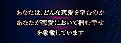 あなたは、どんな恋愛を望むのか
あなたが恋愛において掴む幸せ
を象徴しています あなたは、どんな恋愛を望むのか
あなたが恋愛において掴む幸せ
を象徴しています