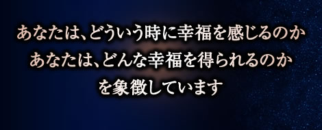 あなたは、どういう時に幸福を感じるのか
あなたは、どんな幸福を得られるのか
を象徴しています